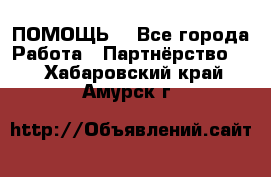 ПОМОЩЬ  - Все города Работа » Партнёрство   . Хабаровский край,Амурск г.